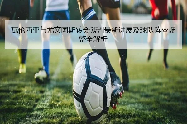 瓦伦西亚与尤文图斯转会谈判最新进展及球队阵容调整全解析（KAIYUN SPORTS）
